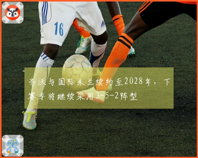齐沃与国际米兰续约至2028年，下赛季将继续采用3-5-2阵型
