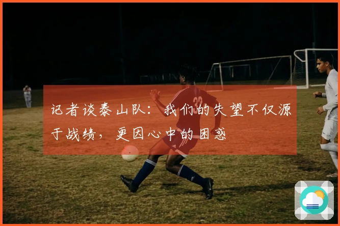 记者谈泰山队：我们的失望不仅源于战绩，更因心中的困惑