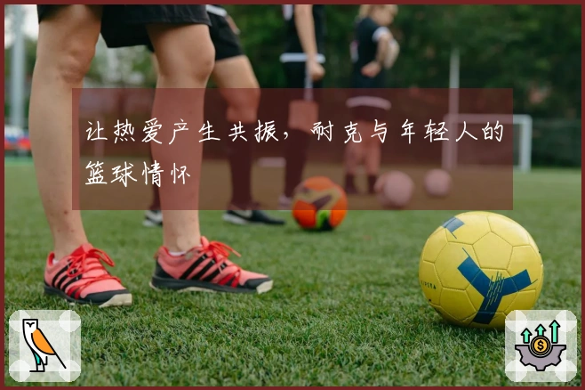 让热爱产生共振，耐克与年轻人的篮球情怀